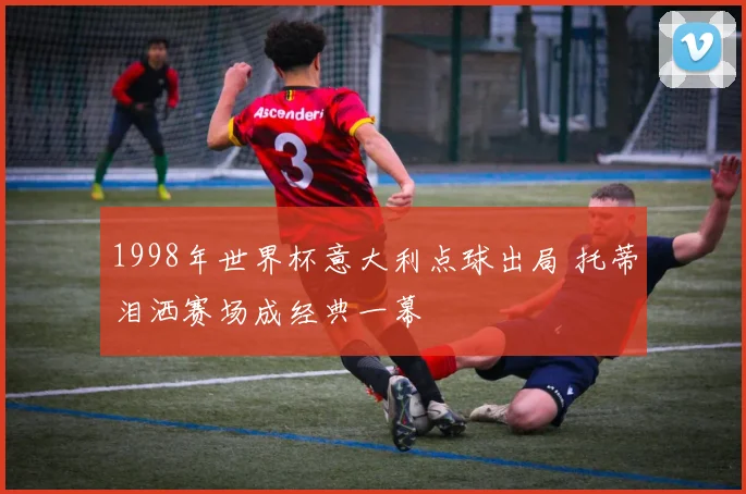 1998年世界杯意大利点球出局 托蒂泪洒赛场成经典一幕