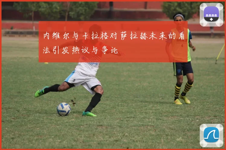 内维尔与卡拉格对萨拉赫未来的看法引发热议与争论
