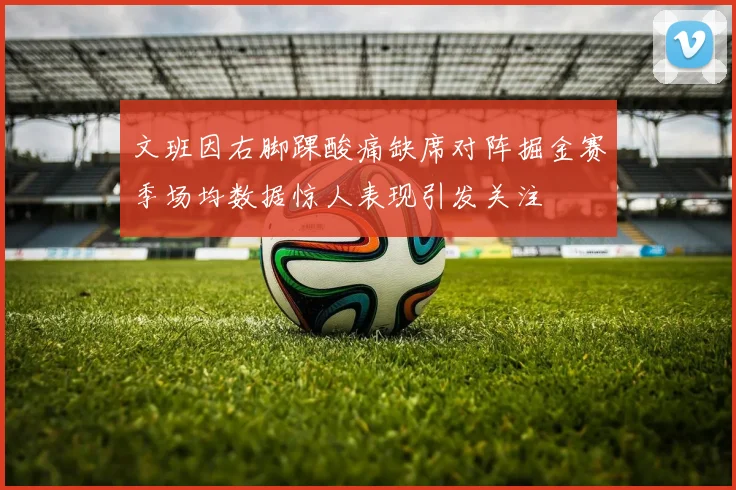 文班因右脚踝酸痛缺席对阵掘金赛季场均数据惊人表现引发关注