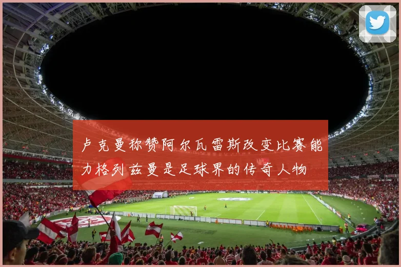 卢克曼称赞阿尔瓦雷斯改变比赛能力格列兹曼是足球界的传奇人物