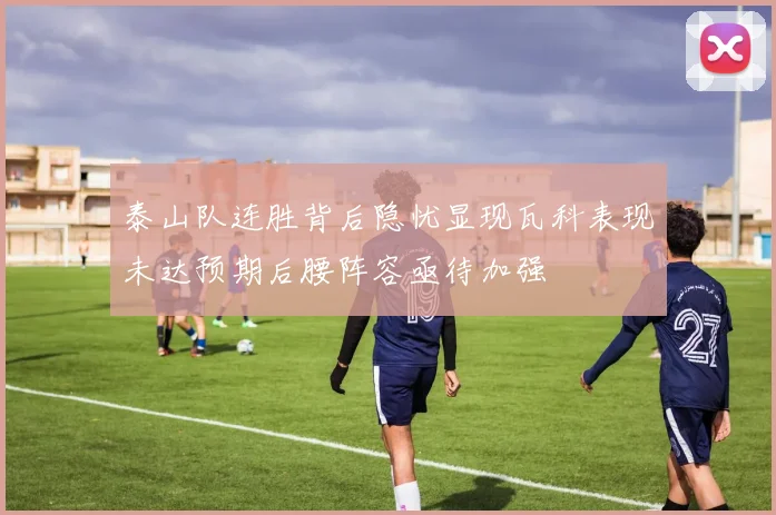 泰山队连胜背后隐忧显现瓦科表现未达预期后腰阵容亟待加强