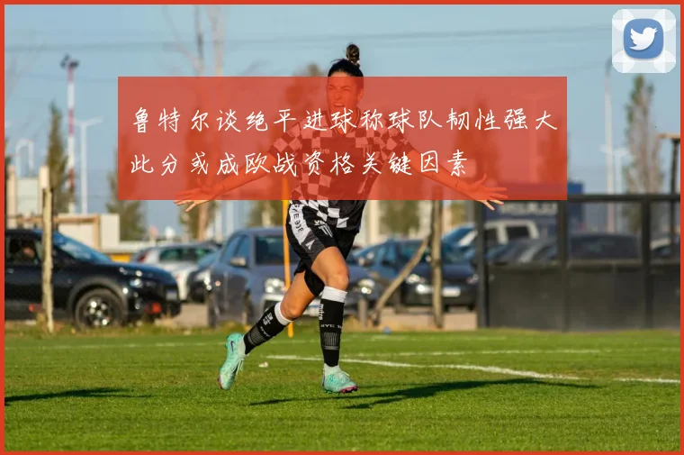 鲁特尔谈绝平进球称球队韧性强大此分或成欧战资格关键因素