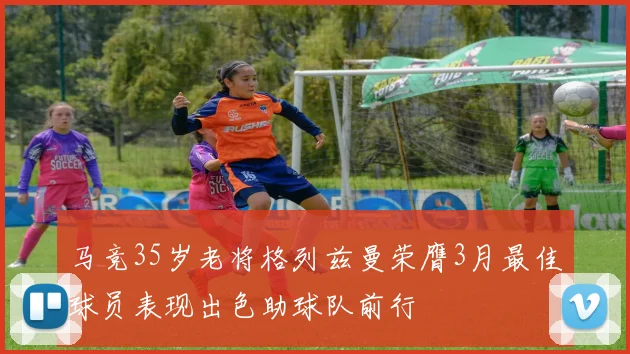马竞35岁老将格列兹曼荣膺3月最佳球员表现出色助球队前行