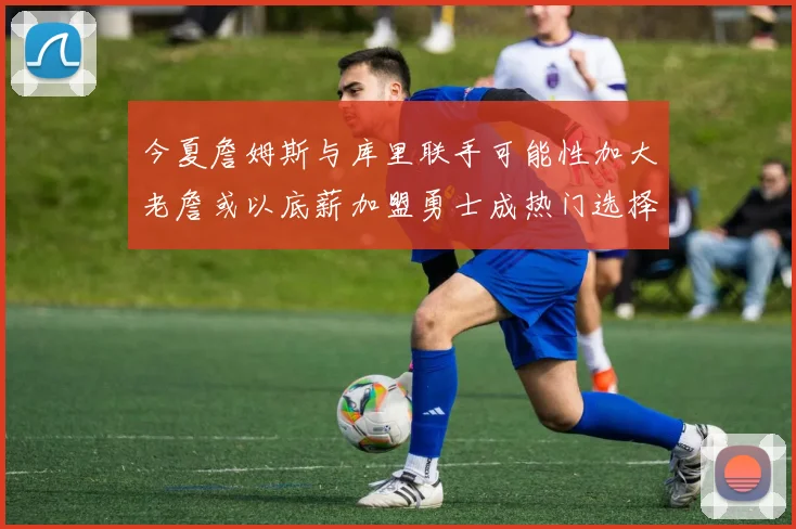 今夏詹姆斯与库里联手可能性加大老詹或以底薪加盟勇士成热门选择