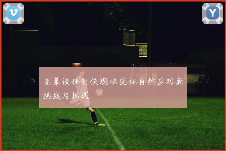 克莱谈独行侠现状变化自然应对新挑战与机遇