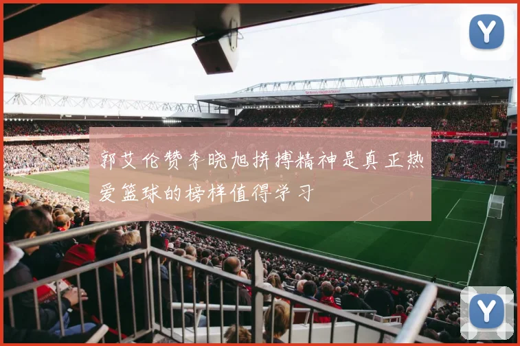 郭艾伦赞李晓旭拼搏精神是真正热爱篮球的榜样值得学习