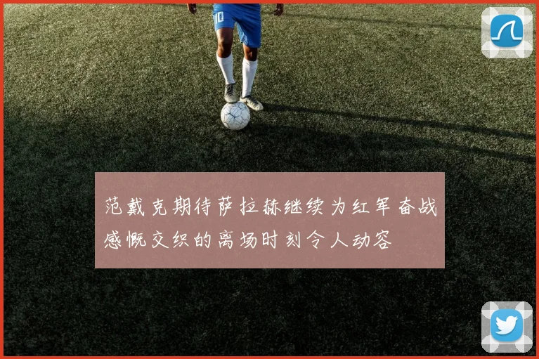 范戴克期待萨拉赫继续为红军奋战感慨交织的离场时刻令人动容