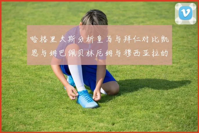 哈格里夫斯分析皇马与拜仁对比凯恩与姆巴佩贝林厄姆与穆西亚拉的实力差异