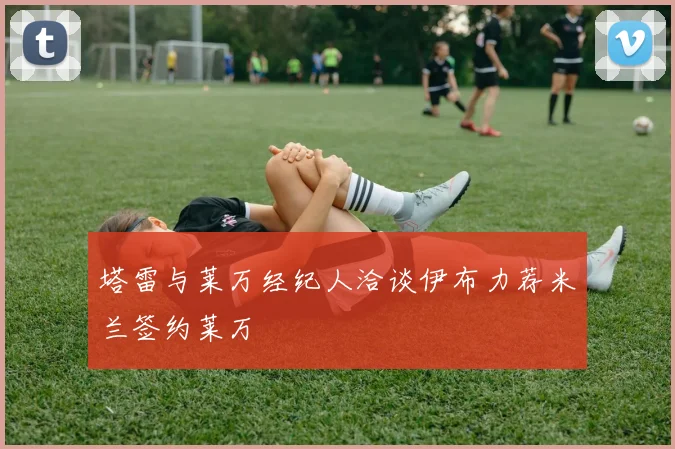 塔雷与莱万经纪人洽谈伊布力荐米兰签约莱万