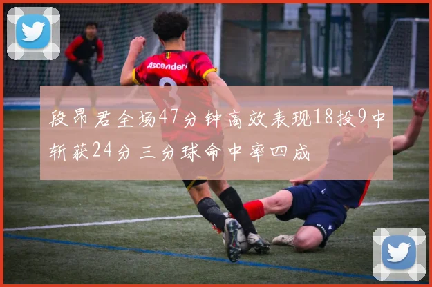 段昂君全场47分钟高效表现18投9中斩获24分三分球命中率四成